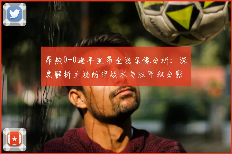 昂热0-0逼平里昂全场录像分析：深度解析主场防守战术与法甲积分影响