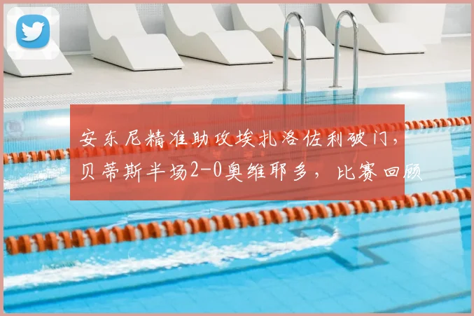 安东尼精准助攻埃扎洛佐利破门，贝蒂斯半场2-0奥维耶多，比赛回顾与进球技术解析