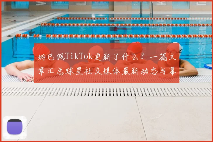 姆巴佩TikTok更新了什么？一篇文章汇总球星社交媒体最新动态与幕后生活