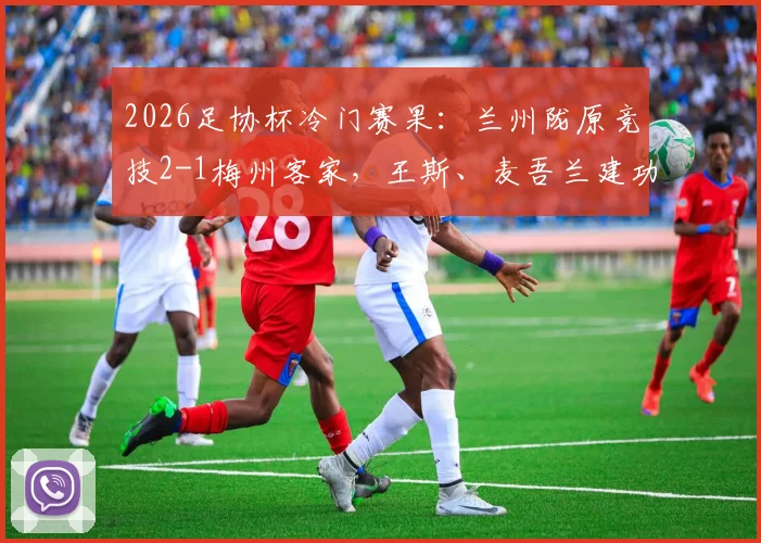 2026足协杯冷门赛果：兰州陇原竞技2-1梅州客家，王斯、麦吾兰建功详情与战术复盘