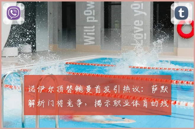 诺伊尔顶替鲍曼首发引热议：萨默解析门将竞争，揭示职业体育的残酷法则