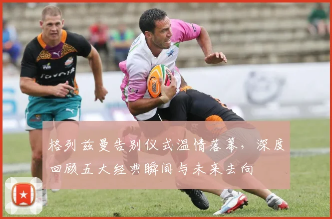格列兹曼告别仪式温情落幕，深度回顾五大经典瞬间与未来去向