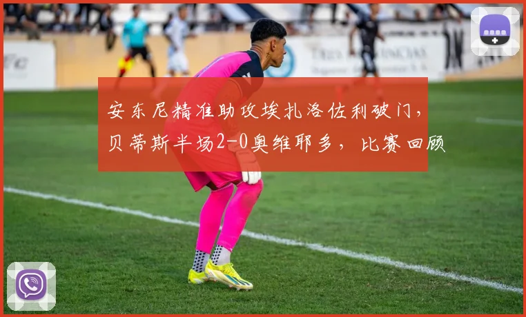 安东尼精准助攻埃扎洛佐利破门,贝蒂斯半场2-0奥维耶多,比赛回顾与进球技术解析