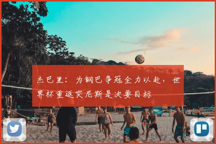 杰巴里：为钢巴争冠全力以赴，世界杯重返突尼斯是次要目标