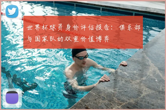 世界杯球员身价评估报告：俱乐部与国家队的双重价值博弈