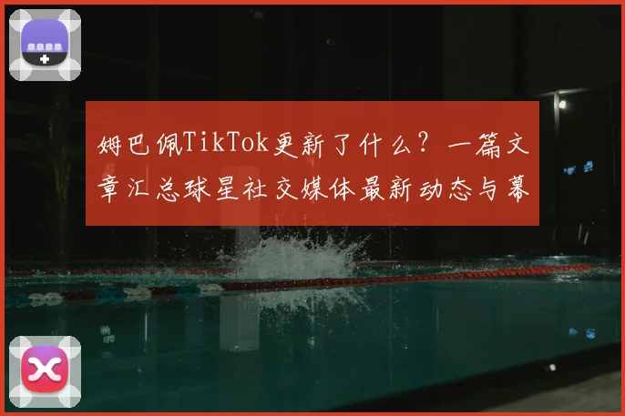 姆巴佩TikTok更新了什么？一篇文章汇总球星社交媒体最新动态与幕后生活