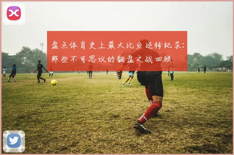 盘点体育史上最大比分逆转纪录：那些不可思议的翻盘之战回顾