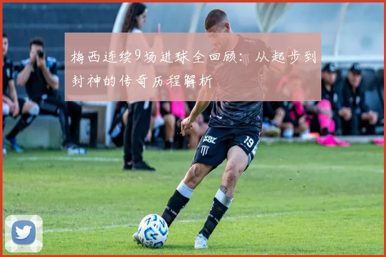 梅西连续9场进球全回顾：从起步到封神的传奇历程解析
