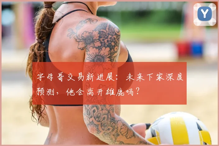 字母哥交易新进展：未来下家深度预测，他会离开雄鹿吗？