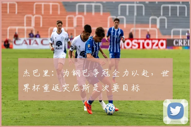 杰巴里：为钢巴争冠全力以赴，世界杯重返突尼斯是次要目标